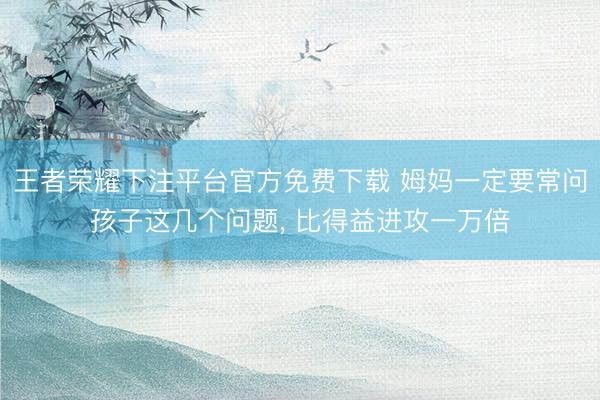 王者荣耀下注平台官方免费下载 姆妈一定要常问孩子这几个问题， 比得益进攻一万倍