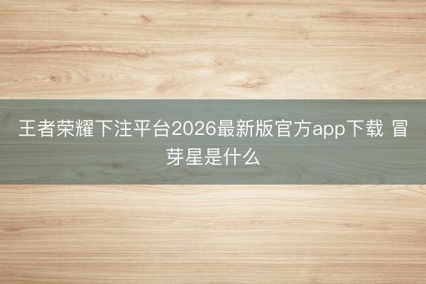 王者荣耀下注平台2026最新版官方app下载 冒芽星是什么