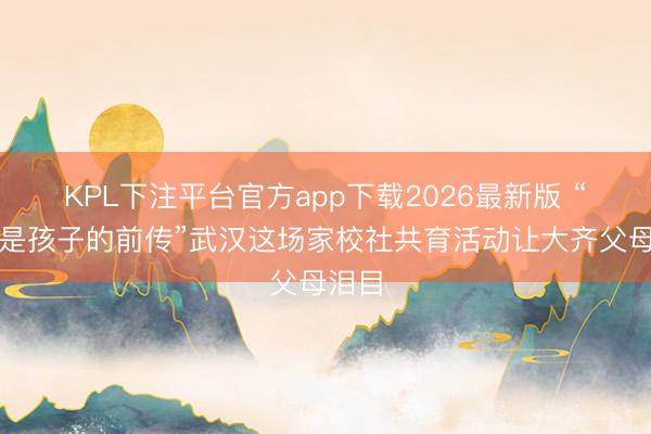 KPL下注平台官方app下载2026最新版 “你，是孩子的前传”武汉这场家校社共育活动让大齐父母泪目