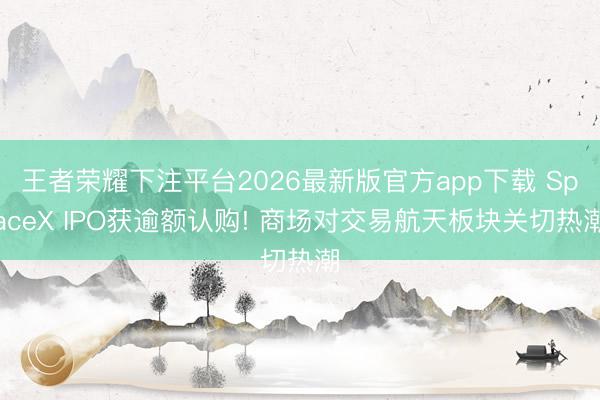 王者荣耀下注平台2026最新版官方app下载 SpaceX IPO获逾额认购! 商场对交易航天板块关切热潮