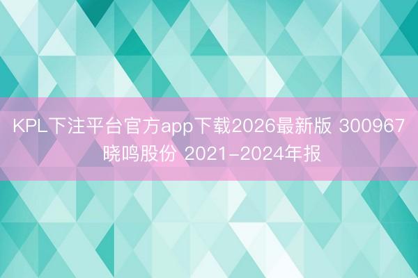 KPL下注平台官方app下载2026最新版 300967 晓鸣股份 2021-2024年报