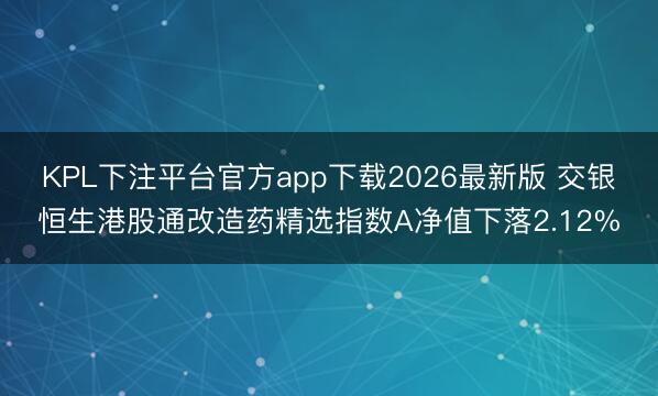 KPL下注平台官方app下载2026最新版 交银恒生港股通改造药精选指数A净值下落2.12%