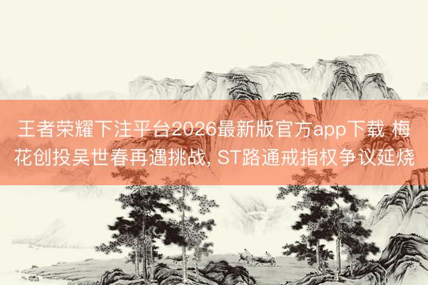 王者荣耀下注平台2026最新版官方app下载 梅花创投吴世春再遇挑战， ST路通戒指权争议延烧