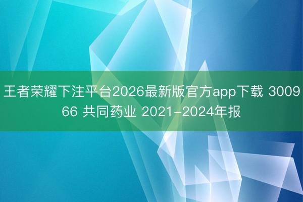 王者荣耀下注平台2026最新版官方app下载 300966 共同药业 2021-2024年报