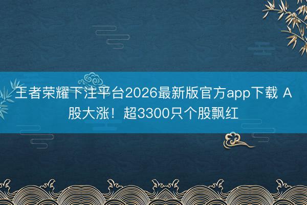 王者荣耀下注平台2026最新版官方app下载 A股大涨！超3300只个股飘红