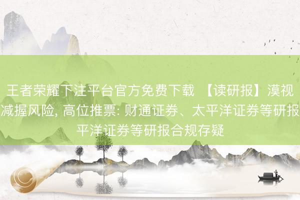 王者荣耀下注平台官方免费下载 【读研报】漠视贫穷股东减握风险， 高位推票: 财通证券、太平洋证券等研报合规存疑