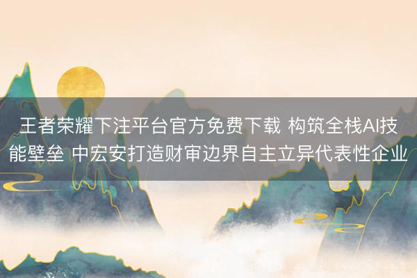 王者荣耀下注平台官方免费下载 构筑全栈AI技能壁垒 中宏安打造财审边界自主立异代表性企业