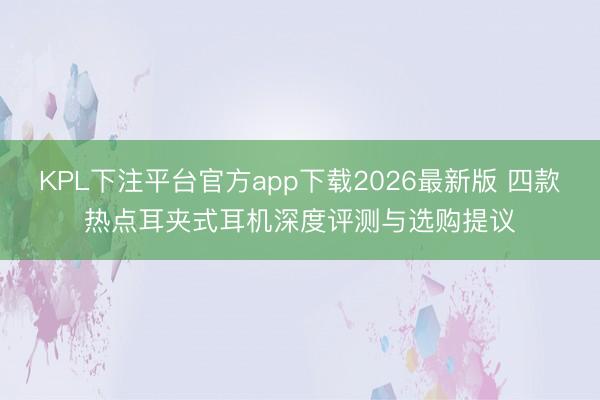 KPL下注平台官方app下载2026最新版 四款热点耳夹式耳机深度评测与选购提议