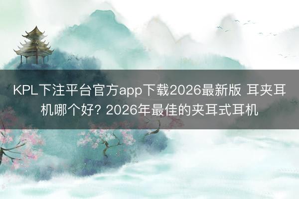 KPL下注平台官方app下载2026最新版 耳夹耳机哪个好? 2026年最佳的夹耳式耳机