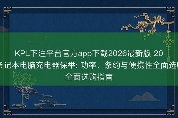 KPL下注平台官方app下载2026最新版 2026年条记本电脑充电器保举: 功率、条约与便携性全面选购指南