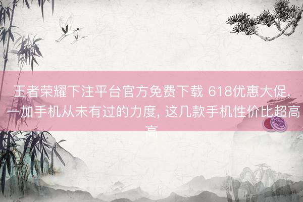 王者荣耀下注平台官方免费下载 618优惠大促, 一加手机从未有过的力度, 这几款手机性价比超高