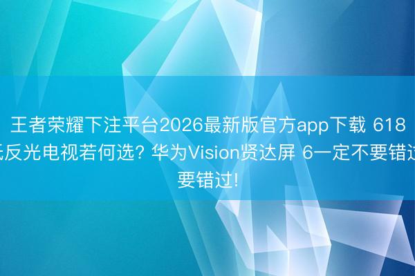 王者荣耀下注平台2026最新版官方app下载 618低反光电视若何选? 华为Vision贤达屏 6一定不要错过!