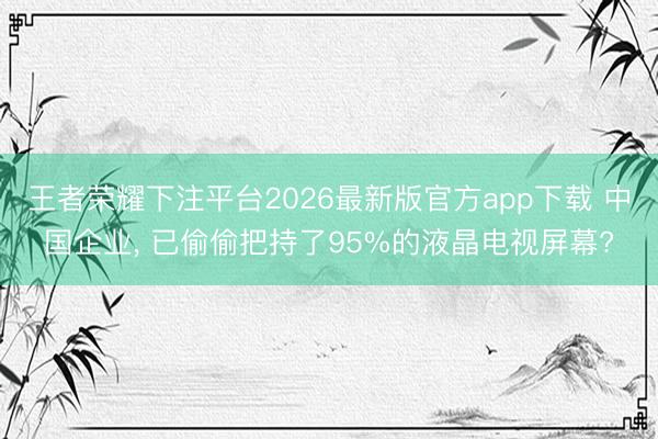 王者荣耀下注平台2026最新版官方app下载 中国企业, 已偷偷把持了95%的液晶电视屏幕?