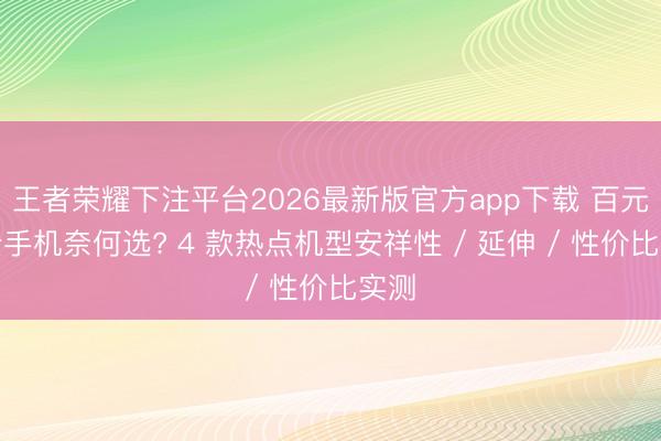 王者荣耀下注平台2026最新版官方app下载 百元内云手机奈何选? 4 款热点机型安祥性 / 延伸 / 性价比实测