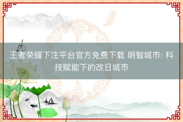 王者荣耀下注平台官方免费下载 明智城市: 科技赋能下的改日城市