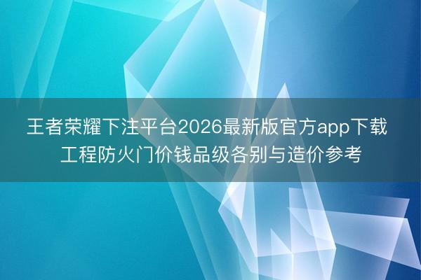 王者荣耀下注平台2026最新版官方app下载 工程防火门价钱品级各别与造价参考