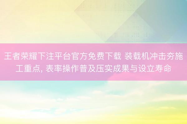 王者荣耀下注平台官方免费下载 装载机冲击夯施工重点， 表率操作普及压实成果与设立寿命