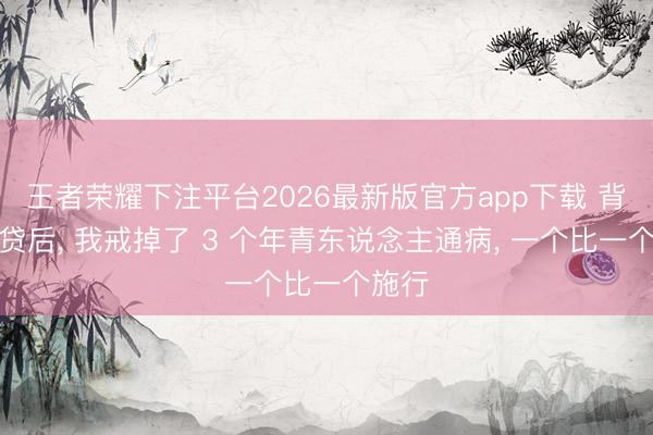 王者荣耀下注平台2026最新版官方app下载 背着房贷后， 我戒掉了 3 个年青东说念主通病， 一个比一个施行