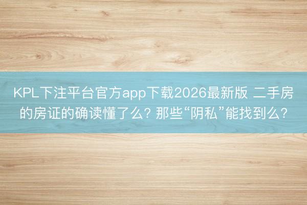 KPL下注平台官方app下载2026最新版 二手房的房证的确读懂了么? 那些“阴私”能找到么?