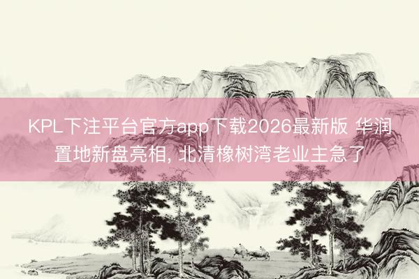 KPL下注平台官方app下载2026最新版 华润置地新盘亮相， 北清橡树湾老业主急了
