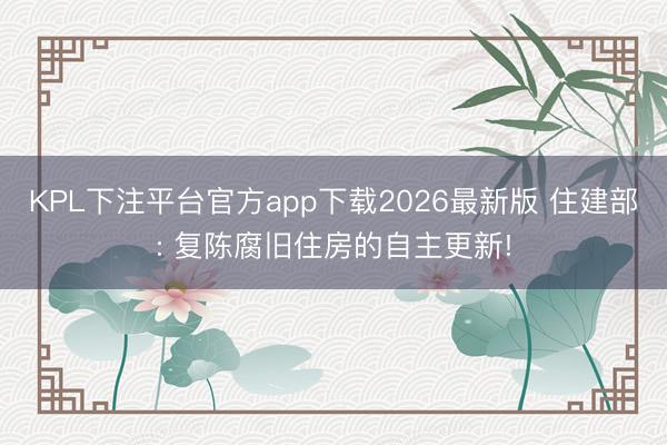 KPL下注平台官方app下载2026最新版 住建部: 复陈腐旧住房的自主更新!