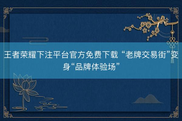 王者荣耀下注平台官方免费下载 “老牌交易街”变身“品牌体验场”