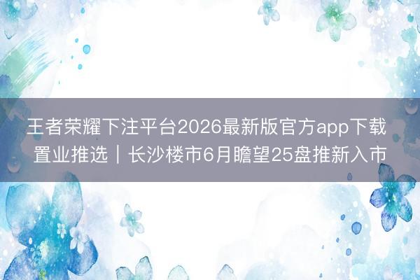 王者荣耀下注平台2026最新版官方app下载 置业推选｜长沙楼市6月瞻望25盘推新入市