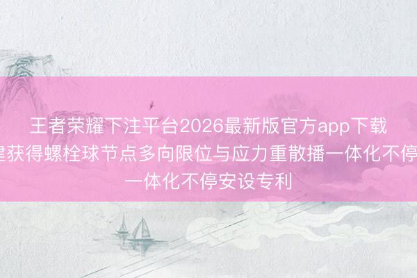 王者荣耀下注平台2026最新版官方app下载 北京城建获得螺栓球节点多向限位与应力重散播一体化不停安设专利