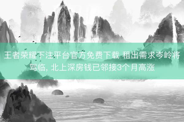 王者荣耀下注平台官方免费下载 租出需求岑岭将驾临， 北上深房钱已邻接3个月高涨