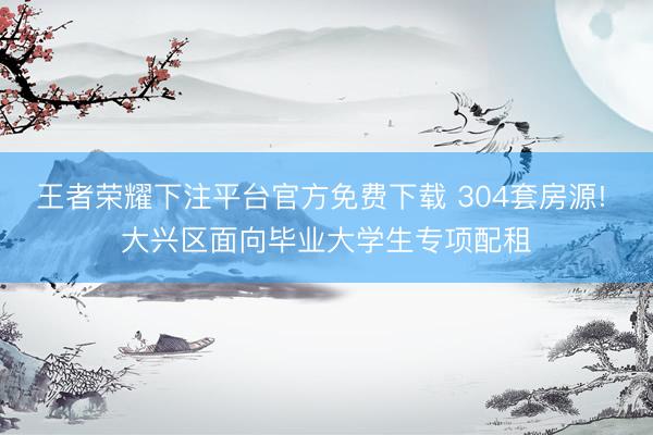 王者荣耀下注平台官方免费下载 304套房源! 大兴区面向毕业大学生专项配租