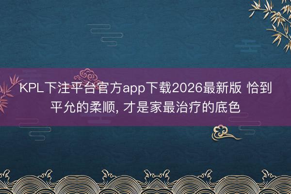 KPL下注平台官方app下载2026最新版 恰到平允的柔顺， 才是家最治疗的底色