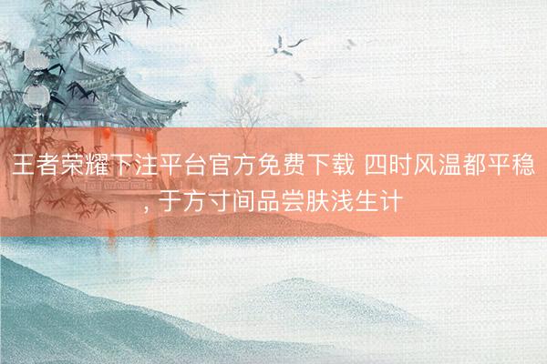 王者荣耀下注平台官方免费下载 四时风温都平稳， 于方寸间品尝肤浅生计