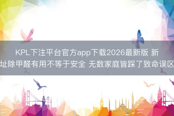 KPL下注平台官方app下载2026最新版 新址除甲醛有用不等于安全 无数家庭皆踩了致命误区