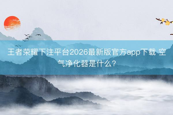 王者荣耀下注平台2026最新版官方app下载 空气净化器是什么?