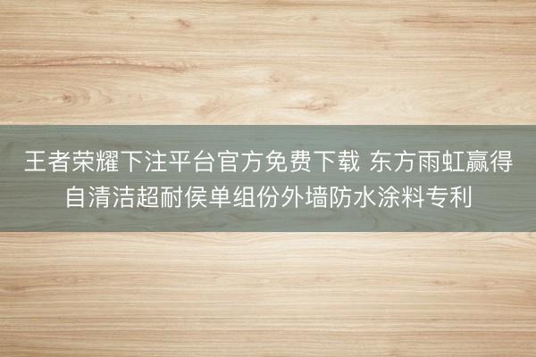 王者荣耀下注平台官方免费下载 东方雨虹赢得自清洁超耐侯单组份外墙防水涂料专利
