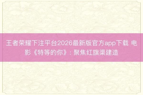 王者荣耀下注平台2026最新版官方app下载 电影《特等的你》: 聚焦红旗渠建造