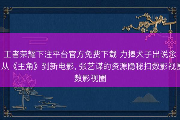 王者荣耀下注平台官方免费下载 力捧犬子出说念， 从《主角》到新电影， 张艺谋的资源隐秘扫数影视圈