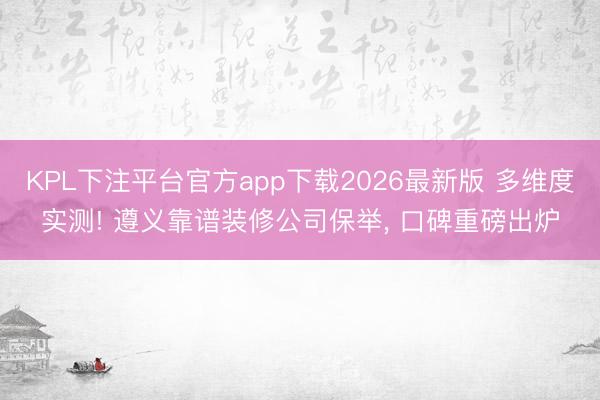 KPL下注平台官方app下载2026最新版 多维度实测! 遵义靠谱装修公司保举， 口碑重磅出炉