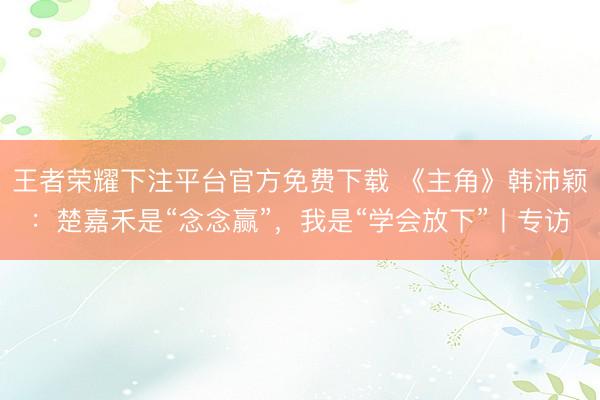 王者荣耀下注平台官方免费下载 《主角》韩沛颖：楚嘉禾是“念念赢”，我是“学会放下”丨专访