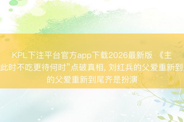 KPL下注平台官方app下载2026最新版 《主角》 一句“此时不吃更待何时”点破真相, 刘红兵的父爱重新到尾齐是扮演