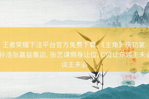 王者荣耀下注平台官方免费下载 《主角》庆功宴: 孙浩张嘉益靠边， 张艺谋侧身让位， C位让东谈主未必