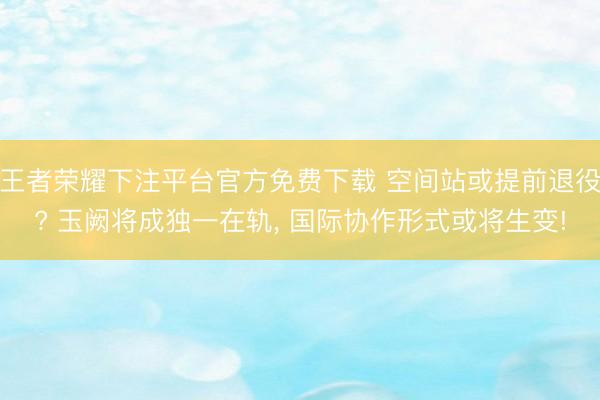 王者荣耀下注平台官方免费下载 空间站或提前退役? 玉阙将成独一在轨， 国际协作形式或将生变!