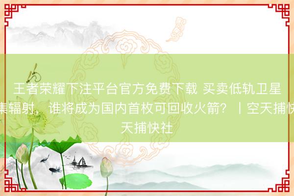 王者荣耀下注平台官方免费下载 买卖低轨卫星密集辐射，谁将成为国内首枚可回收火箭？丨空天捕快社