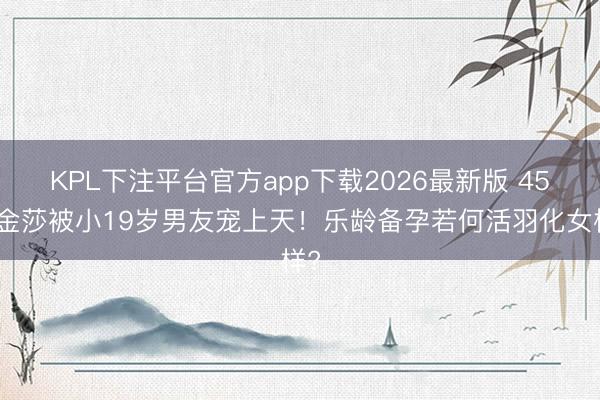 KPL下注平台官方app下载2026最新版 45岁金莎被小19岁男友宠上天！乐龄备孕若何活羽化女样?
