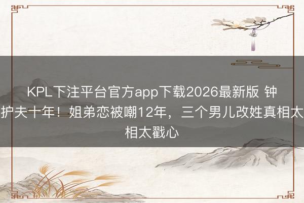 KPL下注平台官方app下载2026最新版 钟丽缇护夫十年！姐弟恋被嘲12年，三个男儿改姓真相太戳心