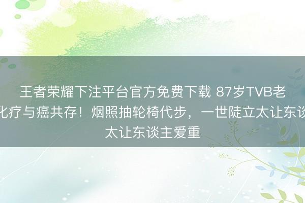 王者荣耀下注平台官方免费下载 87岁TVB老戏骨拒化疗与癌共存！烟照抽轮椅代步，一世陡立太让东谈主爱重