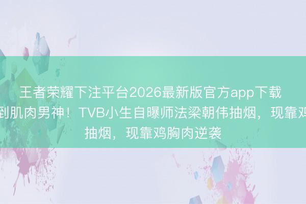 王者荣耀下注平台2026最新版官方app下载 从“烟铲”到肌肉男神！TVB小生自曝师法梁朝伟抽烟，现靠鸡胸肉逆袭