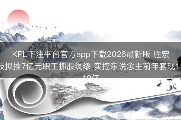 KPL下注平台官方app下载2026最新版 胜宏科技拟推7亿元职工抓股绸缪 实控东说念主前年套现19亿