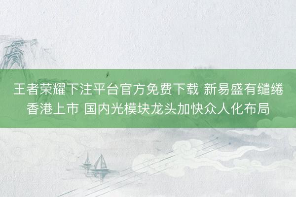 王者荣耀下注平台官方免费下载 新易盛有缱绻香港上市 国内光模块龙头加快众人化布局