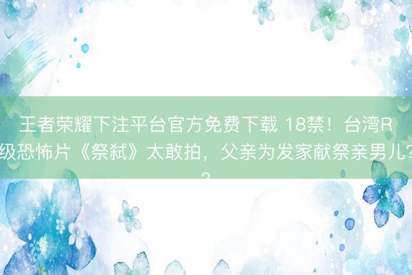 王者荣耀下注平台官方免费下载 18禁！台湾R级恐怖片《祭弑》太敢拍，父亲为发家献祭亲男儿？